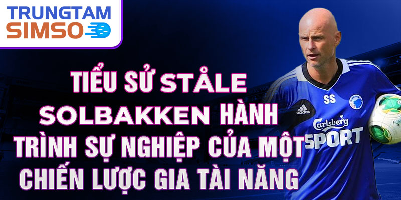 Tiểu sử ståle solbakken hành trình sự nghiệp của một chiến lược gia tài năng