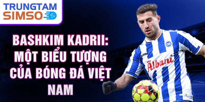 Bashkim Kadrii: Một biểu tượng của bóng đá Việt Nam