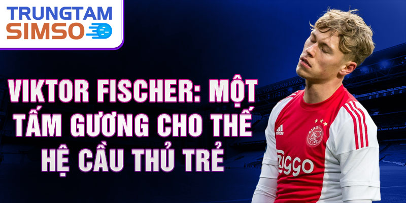 Viktor Fischer: Một tấm gương cho thế hệ cầu thủ trẻ