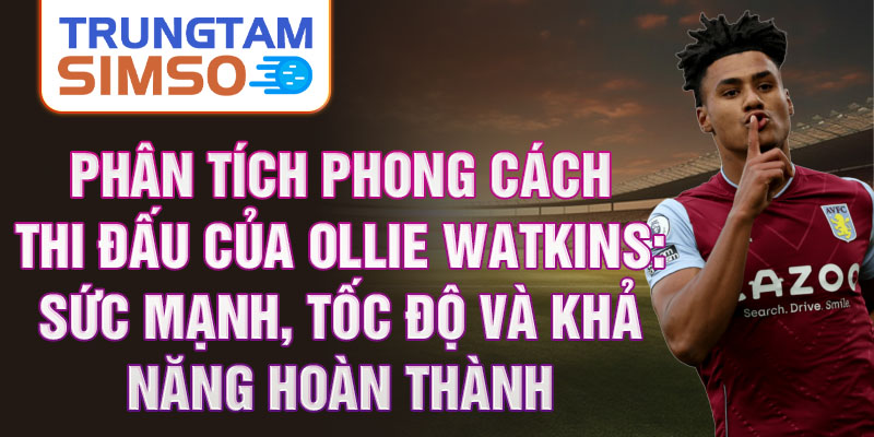 Phân tích phong cách thi đấu của ollie watkins: sức mạnh, tốc độ và khả năng hoàn thành