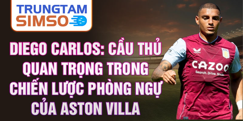 Diego Carlos: Cầu thủ quan trọng trong chiến lược phòng ngự của Aston Villa