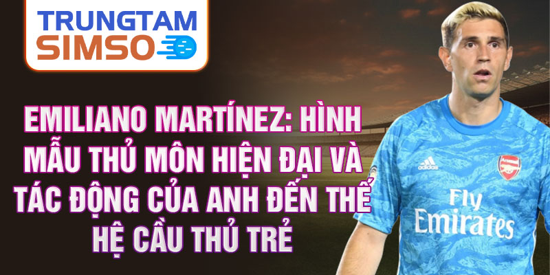 Emiliano Martínez: Hình mẫu thủ môn hiện đại và tác động của anh đến thế hệ cầu thủ trẻ