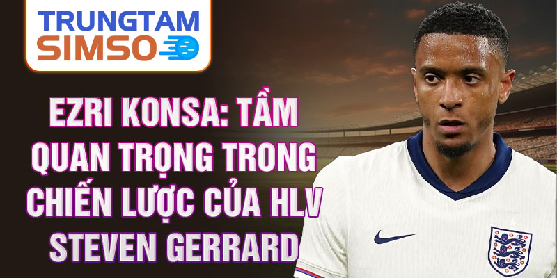 Ezri Konsa: Tầm quan trọng trong chiến lược của HLV Steven Gerrard