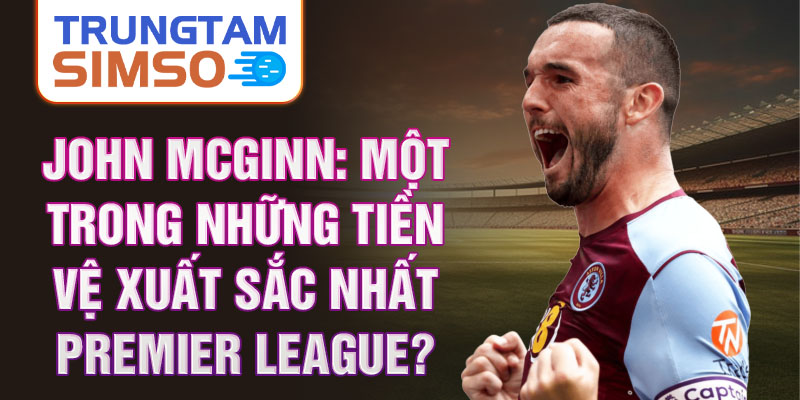 John McGinn: Một trong những tiền vệ xuất sắc nhất Premier League?