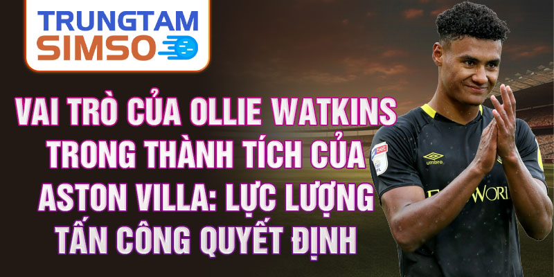 Vai trò của Ollie Watkins trong thành tích của Aston Villa: Lực lượng tấn công quyết định