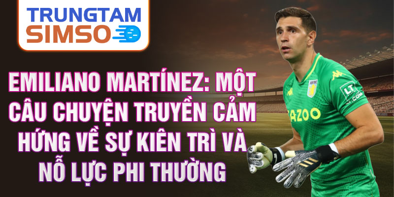 Emiliano Martínez: Một câu chuyện truyền cảm hứng về sự kiên trì và nỗ lực phi thường