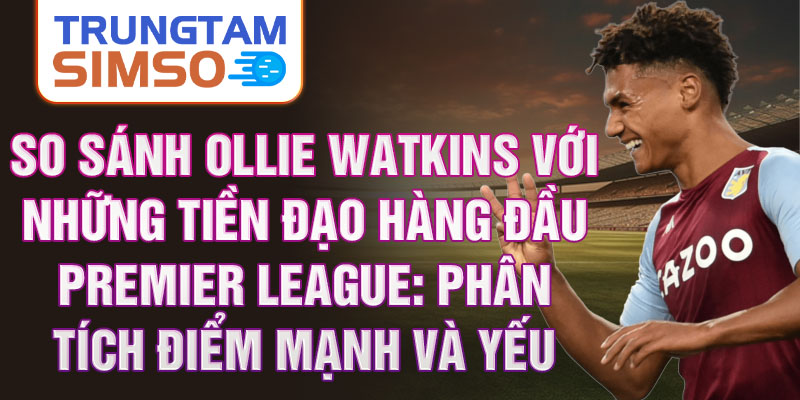 So sánh Ollie Watkins với những tiền đạo hàng đầu Premier League: Phân tích điểm mạnh và yếu