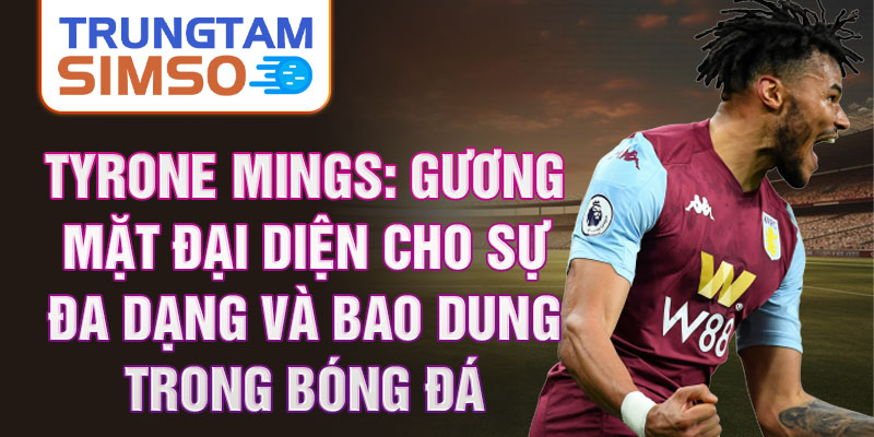 Tyrone Mings: Gương mặt đại diện cho sự đa dạng và bao dung trong bóng đá