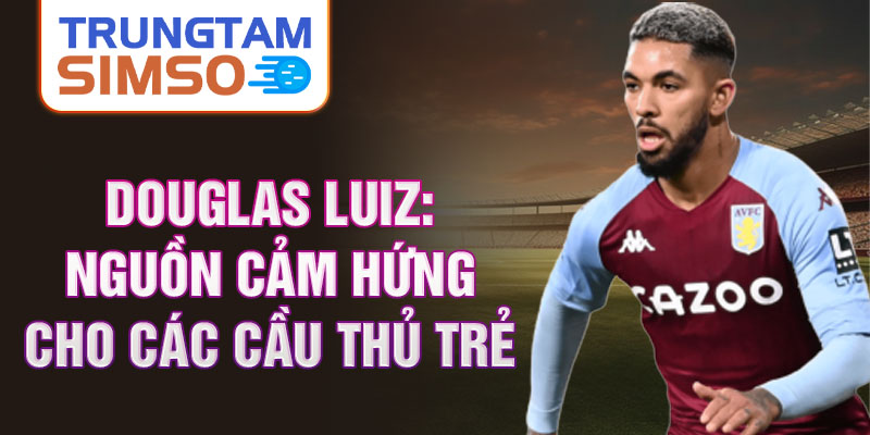 Douglas Luiz: Nguồn cảm hứng cho các cầu thủ trẻ