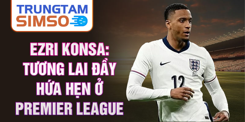 Ezri Konsa: Tương lai đầy hứa hẹn ở Premier League