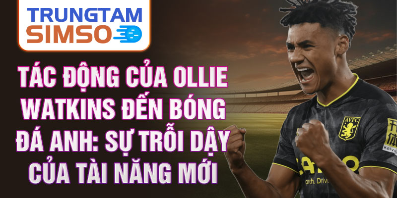 Tác động của Ollie Watkins đến bóng đá Anh: Sự trỗi dậy của tài năng mới