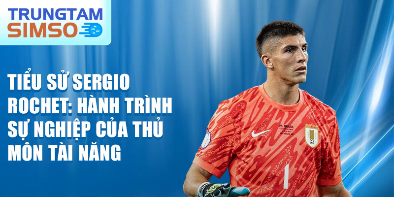 Tiểu sử sergio rochet: hành trình sự nghiệp của thủ môn tài năng