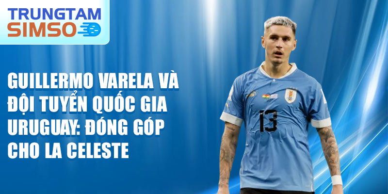 Guillermo Varela và đội tuyển quốc gia Uruguay: đóng góp cho La Celeste